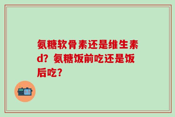 氨糖软骨素还是维生素d?氨糖饭前吃还是饭后吃?-第1张图片-氨糖科普网 氨糖软骨素还是维生素d?氨糖饭前吃还是饭后吃?-第1张图片-氨糖科普网