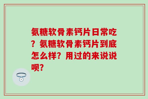 氨糖软骨素钙片日常吃？氨糖软骨素钙片到底怎么样？用过的来说说呗？-第1张图片-氨糖科普网