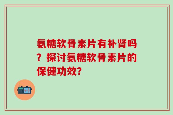氨糖软骨素片有补肾吗?探讨氨糖软骨素片的保健功效?-第1张图片-氨糖科普网 氨糖软骨素片有补肾吗?探讨氨糖软骨素片的保健功效?-第1张图片-氨糖科普网