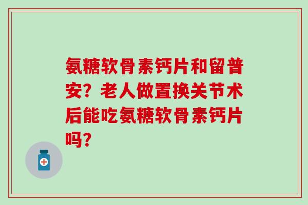 氨糖软骨素钙片和留普安?老人做置换关节术后能吃氨糖软骨素钙片吗?-第1张图片-氨糖科普网 氨糖软骨素钙片和留普安?老人做置换关节术后能吃氨糖软骨素钙片吗?-第1张图片-氨糖科普网