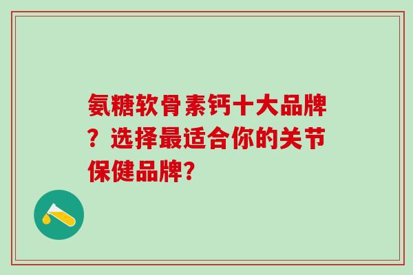 氨糖软骨素钙十大品牌？选择最适合你的关节保健品牌？-第1张图片-氨糖科普网