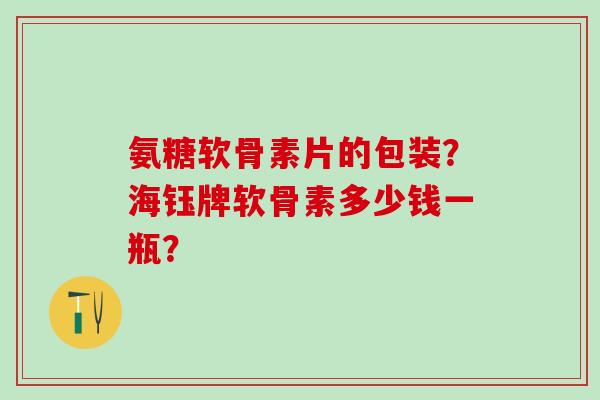 氨糖软骨素片的包装？海钰牌软骨素多少钱一瓶？-第1张图片-氨糖科普网