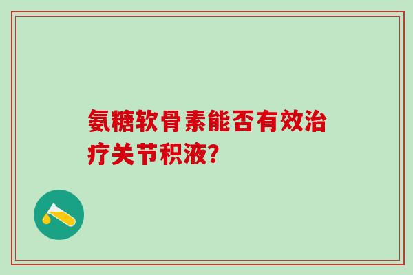 氨糖软骨素能否有效治疗关节积液?-第1张图片-氨糖科普网 氨糖软骨素能否有效治疗关节积液?-第1张图片-氨糖科普网