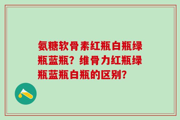 氨糖软骨素红瓶白瓶绿瓶蓝瓶？维骨力红瓶绿瓶蓝瓶白瓶的区别？-第1张图片-氨糖科普网