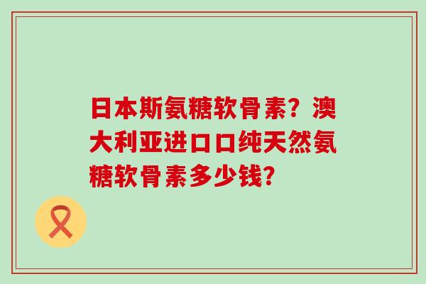 日本斯氨糖软骨素?澳大利亚进口口纯天然氨糖软骨素多少钱?-第1张图片-氨糖科普网 日本斯氨糖软骨素?澳大利亚进口口纯天然氨糖软骨素多少钱?-第1张图片-氨糖科普网