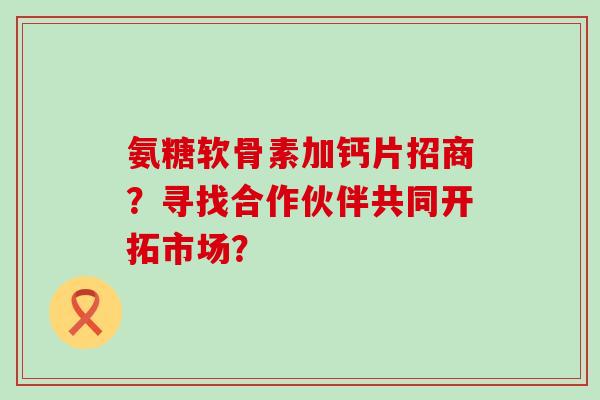 氨糖软骨素加钙片招商?寻找合作伙伴共同开拓市场?-第1张图片-氨糖科普网 氨糖软骨素加钙片招商?寻找合作伙伴共同开拓市场?-第1张图片-氨糖科普网