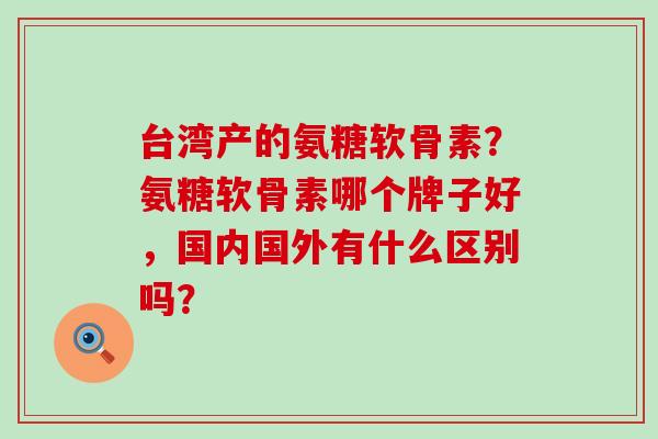 台湾产的氨糖软骨素？氨糖软骨素哪个牌子好，国内国外有什么区别吗？-第1张图片-氨糖科普网