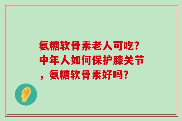 氨糖软骨素老人可吃?中年人如何保护膝关节,氨糖软骨素好吗?-第1张图片-氨糖科普网 氨糖软骨素老人可吃?中年人如何保护膝关节,氨糖软骨素好吗?-第1张图片-氨糖科普网