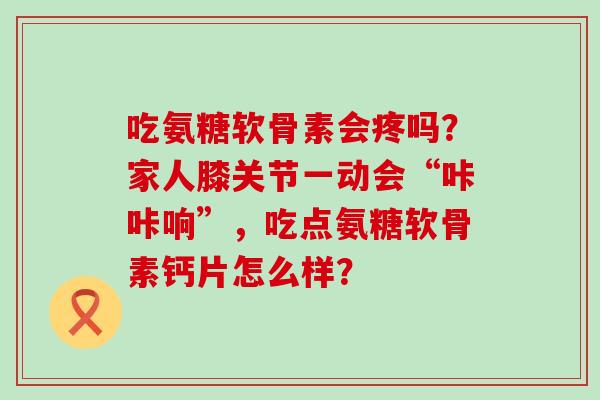 吃氨糖软骨素会疼吗？家人膝关节一动会“咔咔响”，吃点氨糖软骨素钙片怎么样？-第1张图片-氨糖科普网