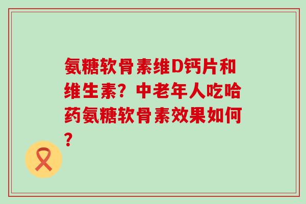 氨糖软骨素维D钙片和维生素？中老年人吃哈药氨糖软骨素效果如何？-第1张图片-氨糖科普网