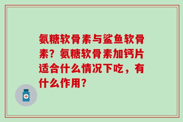 氨糖软骨素与鲨鱼软骨素？氨糖软骨素加钙片适合什么情况下吃，有什么作用？-第1张图片-氨糖科普网