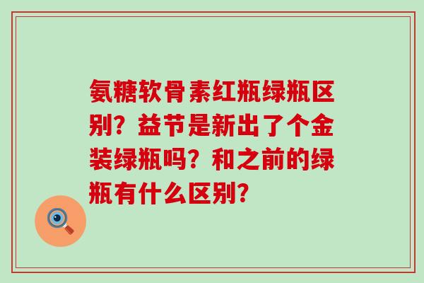 氨糖软骨素红瓶绿瓶区别？益节是新出了个金装绿瓶吗？和之前的绿瓶有什么区别？-第1张图片-氨糖科普网