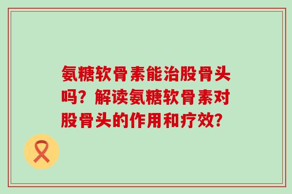 氨糖软骨素能治股骨头吗?解读氨糖软骨素对股骨头的作用和疗效?-第1张图片-氨糖科普网 氨糖软骨素能治股骨头吗?解读氨糖软骨素对股骨头的作用和疗效?-第1张图片-氨糖科普网