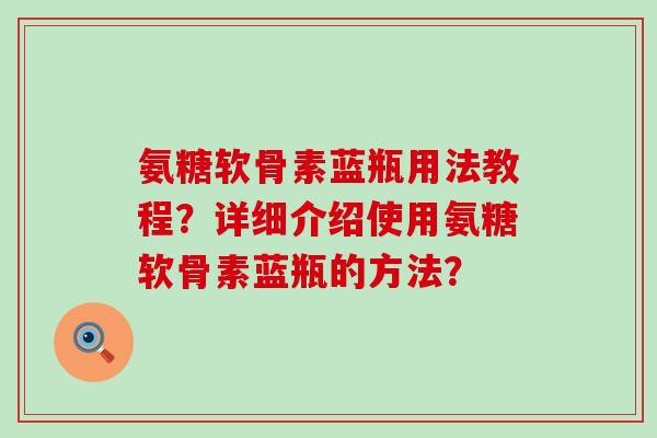 氨糖软骨素蓝瓶用法教程？详细介绍使用氨糖软骨素蓝瓶的方法？-第1张图片-氨糖科普网