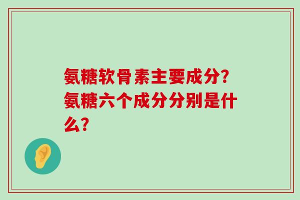 氨糖软骨素主要成分？氨糖六个成分分别是什么？-第1张图片-氨糖科普网