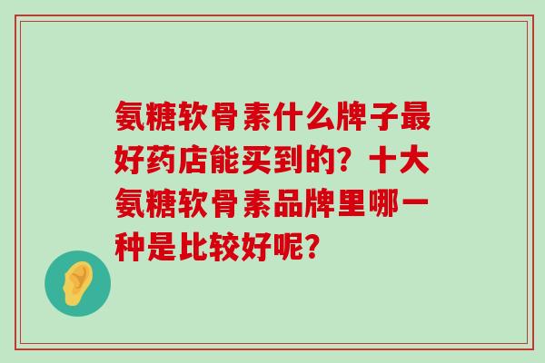 氨糖软骨素什么牌子最好药店能买到的？十大氨糖软骨素品牌里哪一种是比较好呢？-第1张图片-氨糖科普网
