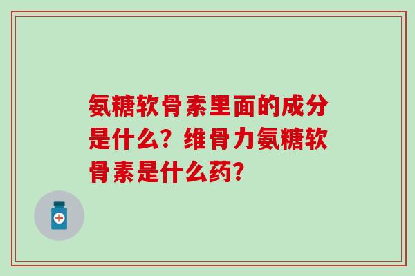 氨糖软骨素里面的成分是什么？维骨力氨糖软骨素是什么药？-第1张图片-氨糖科普网