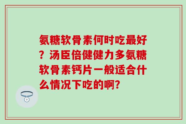 氨糖软骨素何时吃最好？汤臣倍健健力多氨糖软骨素钙片一般适合什么情况下吃的啊？-第1张图片-氨糖科普网