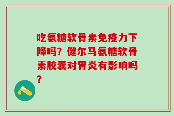 吃氨糖软骨素免疫力下降吗？健尔马氨糖软骨素胶囊对胃炎有影响吗？-第1张图片-氨糖科普网