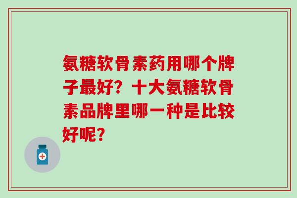 氨糖软骨素药用哪个牌子最好？十大氨糖软骨素品牌里哪一种是比较好呢？-第1张图片-氨糖科普网