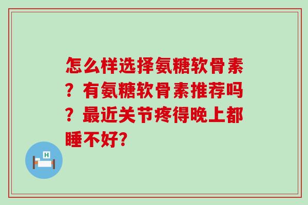 怎么样选择氨糖软骨素?有氨糖软骨素推荐吗?最近关节疼得晚上都睡不好?-第1张图片-氨糖科普网 怎么样选择氨糖软骨素?有氨糖软骨素推荐吗?最近关节疼得晚上都睡不好?-第1张图片-氨糖科普网