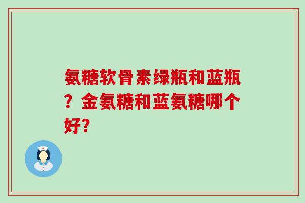氨糖软骨素绿瓶和蓝瓶?金氨糖和蓝氨糖哪个好?-第1张图片-氨糖科普网 氨糖软骨素绿瓶和蓝瓶?金氨糖和蓝氨糖哪个好?-第1张图片-氨糖科普网