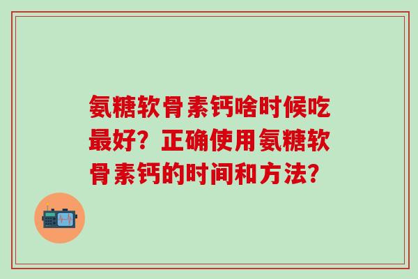 氨糖软骨素钙啥时候吃最好？正确使用氨糖软骨素钙的时间和方法？-第1张图片-氨糖科普网