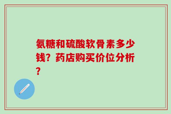 氨糖和硫酸软骨素多少钱?药店购买价位分析?-第1张图片-氨糖科普网 氨糖和硫酸软骨素多少钱?药店购买价位分析?-第1张图片-氨糖科普网
