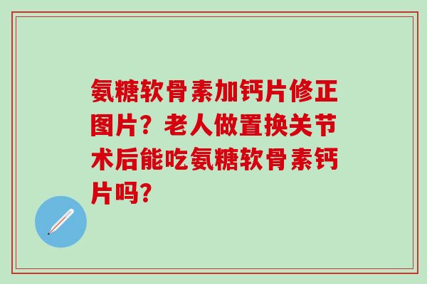 氨糖软骨素加钙片修正图片？老人做置换关节术后能吃氨糖软骨素钙片吗？-第1张图片-氨糖科普网