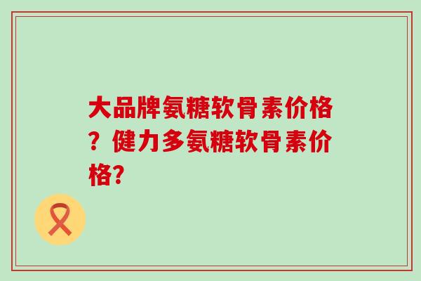 大品牌氨糖软骨素价格?健力多氨糖软骨素价格?-第1张图片-氨糖科普网 大品牌氨糖软骨素价格?健力多氨糖软骨素价格?-第1张图片-氨糖科普网