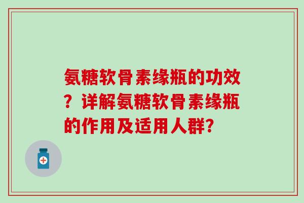 氨糖软骨素缘瓶的功效?详解氨糖软骨素缘瓶的作用及适用人群?-第1张图片-氨糖科普网 氨糖软骨素缘瓶的功效?详解氨糖软骨素缘瓶的作用及适用人群?-第1张图片-氨糖科普网