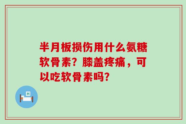 半月板损伤用什么氨糖软骨素？膝盖疼痛，可以吃软骨素吗？-第1张图片-氨糖科普网
