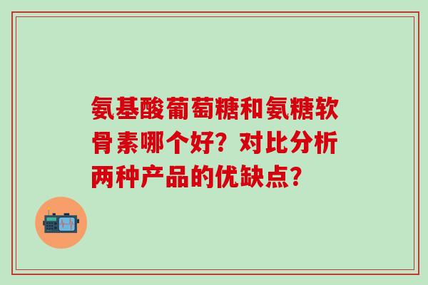 氨基酸葡萄糖和氨糖软骨素哪个好？对比分析两种产品的优缺点？-第1张图片-氨糖科普网