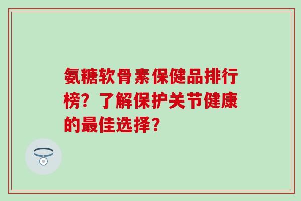 氨糖软骨素保健品排行榜？了解保护关节健康的最佳选择？-第1张图片-氨糖科普网