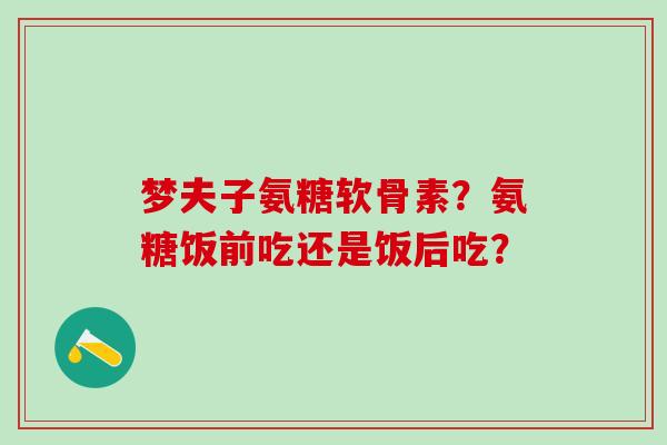 梦夫子氨糖软骨素？氨糖饭前吃还是饭后吃？-第1张图片-氨糖科普网
