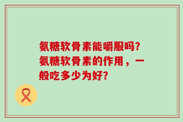氨糖软骨素能嚼服吗?氨糖软骨素的作用,一般吃多少为好?-第1张图片-氨糖科普网 氨糖软骨素能嚼服吗?氨糖软骨素的作用,一般吃多少为好?-第1张图片-氨糖科普网
