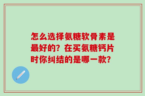 怎么选择氨糖软骨素是最好的？在买氨糖钙片时你纠结的是哪一款？-第1张图片-氨糖科普网