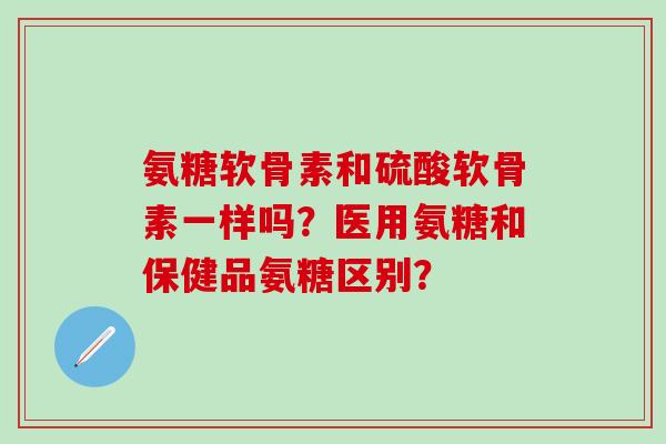 氨糖软骨素和硫酸软骨素一样吗?医用氨糖和保健品氨糖区别?-第1张图片-氨糖科普网 氨糖软骨素和硫酸软骨素一样吗?医用氨糖和保健品氨糖区别?-第1张图片-氨糖科普网