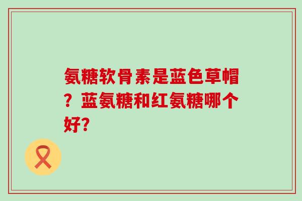 氨糖软骨素是蓝色草帽?蓝氨糖和红氨糖哪个好?-第1张图片-氨糖科普网 氨糖软骨素是蓝色草帽?蓝氨糖和红氨糖哪个好?-第1张图片-氨糖科普网