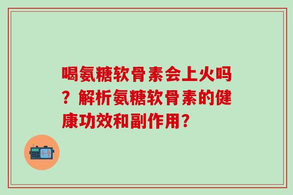 喝氨糖软骨素会上火吗？解析氨糖软骨素的健康功效和副作用？-第1张图片-氨糖科普网