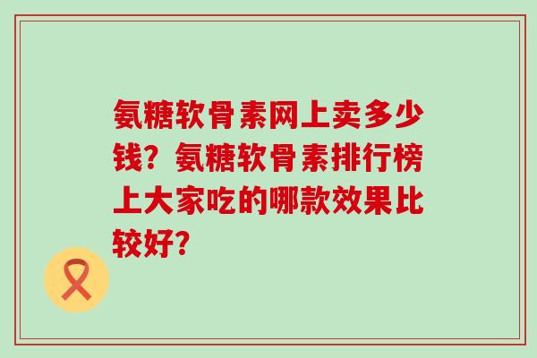 氨糖软骨素网上卖多少钱?氨糖软骨素排行榜上大家吃的哪款效果比较好?-第1张图片-氨糖科普网 氨糖软骨素网上卖多少钱?氨糖软骨素排行榜上大家吃的哪款效果比较好?-第1张图片-氨糖科普网