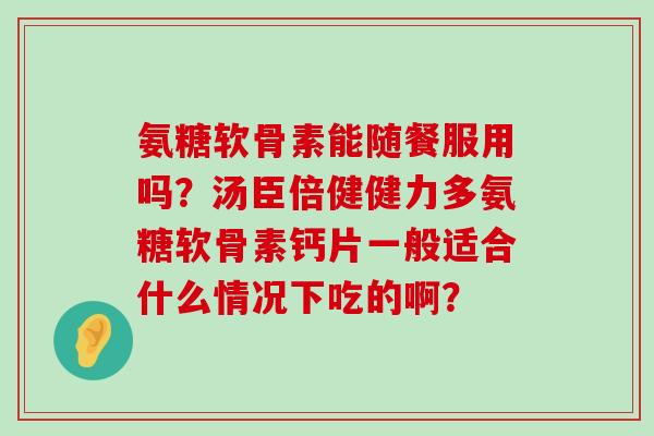 氨糖软骨素能随餐服用吗?汤臣倍健健力多氨糖软骨素钙片一般适合什么情况下吃的啊?-第1张图片-氨糖科普网 氨糖软骨素能随餐服用吗?汤臣倍健健力多氨糖软骨素钙片一般适合什么情况下吃的啊?-第1张图片-氨糖科普网