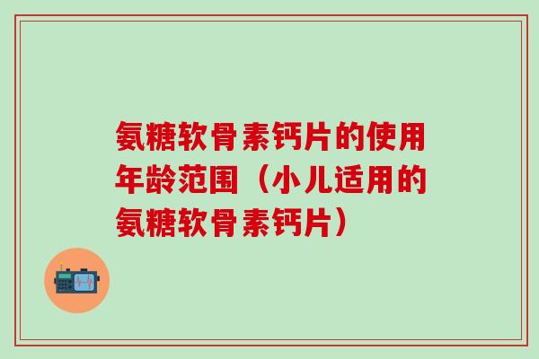 氨糖软骨素钙片的使用年龄范围（小儿适用的氨糖软骨素钙片）-第1张图片-氨糖科普网