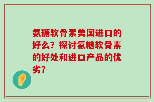 氨糖软骨素美国进口的好么？探讨氨糖软骨素的好处和进口产品的优劣？-第1张图片-氨糖科普网