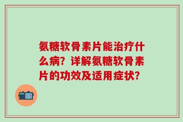 氨糖软骨素片能治疗什么病？详解氨糖软骨素片的功效及适用症状？-第1张图片-氨糖科普网