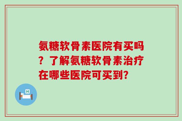 氨糖软骨素医院有买吗？了解氨糖软骨素治疗在哪些医院可买到？-第1张图片-氨糖科普网