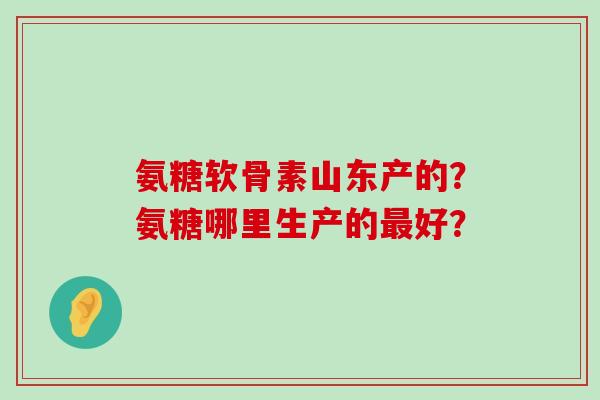 氨糖软骨素山东产的?氨糖哪里生产的最好?-第1张图片-氨糖科普网 氨糖软骨素山东产的?氨糖哪里生产的最好?-第1张图片-氨糖科普网