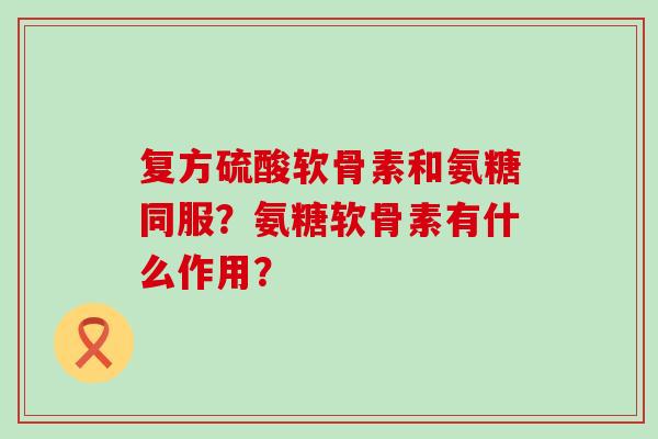复方硫酸软骨素和氨糖同服？氨糖软骨素有什么作用？-第1张图片-氨糖科普网