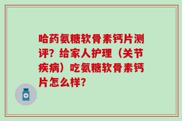 哈药氨糖软骨素钙片测评?给家人护理(关节疾病)吃氨糖软骨素钙片怎么样?-第1张图片-氨糖科普网 哈药氨糖软骨素钙片测评?给家人护理(关节疾病)吃氨糖软骨素钙片怎么样?-第1张图片-氨糖科普网