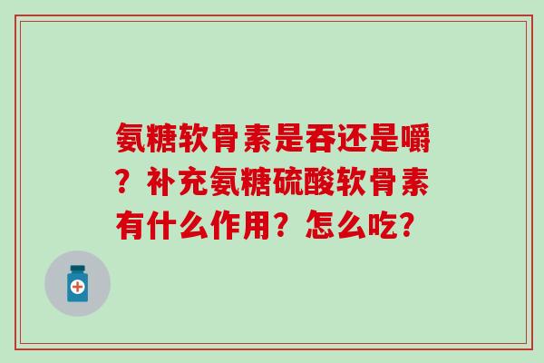 氨糖软骨素是吞还是嚼？补充氨糖硫酸软骨素有什么作用？怎么吃？-第1张图片-氨糖科普网